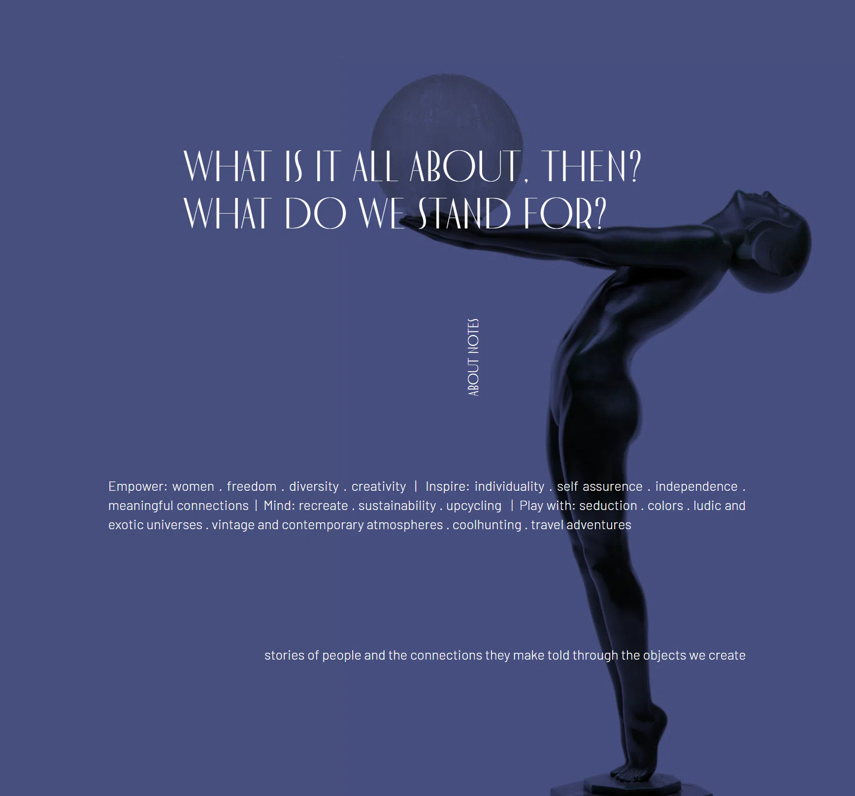 O que é tudo isso, afinal? Pelo que nós lutamos? — Empower: mulheres, liberdade, diversidade, criatividade. Inspire: individualidade, autoconfiança, independência, conexões significativas. Mind: recriar, sustentabilidade, upcycling. Play with: sedução, cores, universos lúdicos e exóticos, atmosferas vintage e contemporâneas, coolhunting, aventuras de viagem. Histórias de pessoas e as conexões que criam, contadas através dos objetos que fazemos.